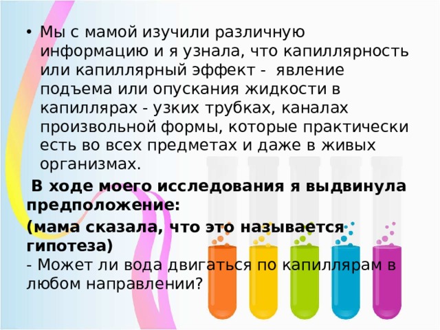 Мы с мамой изучили различную информацию и я узнала, что капиллярность или капиллярный эффект - явление подъема или опускания жидкости в капиллярах - узких трубках, каналах произвольной формы, которые практически есть во всех предметах и даже в живых организмах.  В ходе моего исследования я выдвинула предположение: (мама сказала, что это называется гипотеза)  - Может ли вода двигаться по капиллярам в любом направлении? 