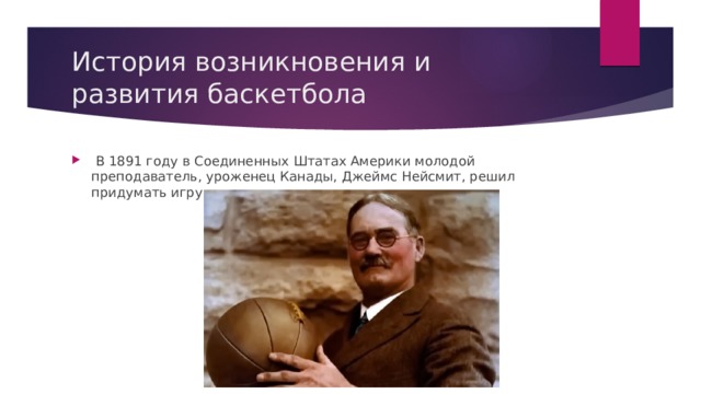 История возникновения и развития баскетбола   В 1891 году в Соединенных Штатах Америки молодой преподаватель, уроженец Канады, Джеймс Нейсмит, решил придумать игру с мячом в спортзале. 
