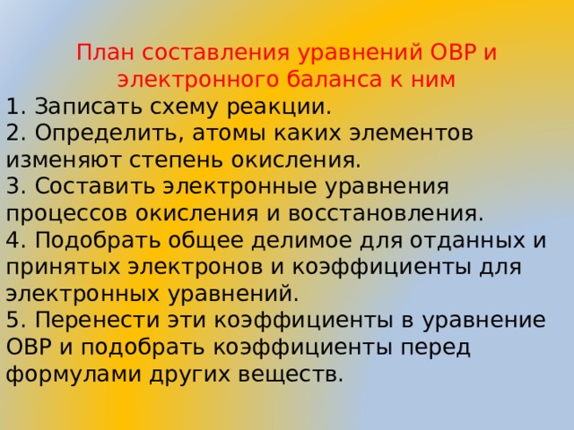 План составления уравнений ОВР и электронного баланса к ним 1. Записать схему реакции. 2. Определить, атомы каких элементов изменяют степень окисления. 3. Составить электронные уравнения процессов окисления и восстановления. 4. Подобрать общее делимое для отданных и принятых электронов и коэффициенты для электронных уравнений. 5. Перенести эти коэффициенты в уравнение ОВР и подобрать коэффициенты перед формулами других веществ.  