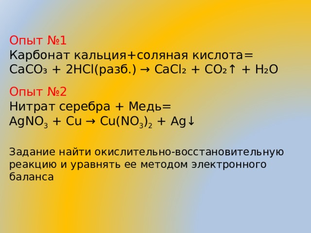 Опыт №1 Карбонат кальция+соляная кислота= CaCO₃ + 2HCl( разб.) → CaCl₂ + CO₂↑ + H₂O Опыт №2 Нитрат серебра + Медь= AgNO 3  + Cu → Cu(NO 3 ) 2  + Ag↓   Задание найти окислительно-восстановительную реакцию и уравнять ее методом электронного баланса 