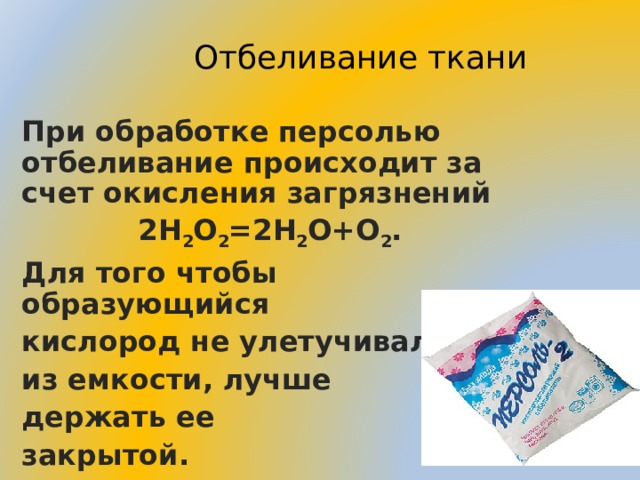 Отбеливание ткани При обработке персолью отбеливание происходит за счет окисления загрязнений 2H 2 O 2 = 2H 2 O+O 2 . Для того чтобы образующийся кислород не улетучивался из емкости, лучше держать ее закрытой.  11 