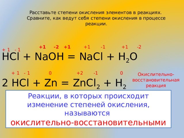 Расставьте степени окисления элементов в реакциях. Сравните, как ведут себя степени окисления в процессе реакции. +1 -2 +1 +1 -1 +1 -2 + 1 - 1 HCl + NaOH = NaCl + H 2 O 2 HCl + Zn = ZnCl 2 + H 2 + 1 - 1 0 +2 -1 0 Окислительно-восстановительная реакция Реакции, в которых происходит изменение степеней окисления, называются окислительно-восстановительными 