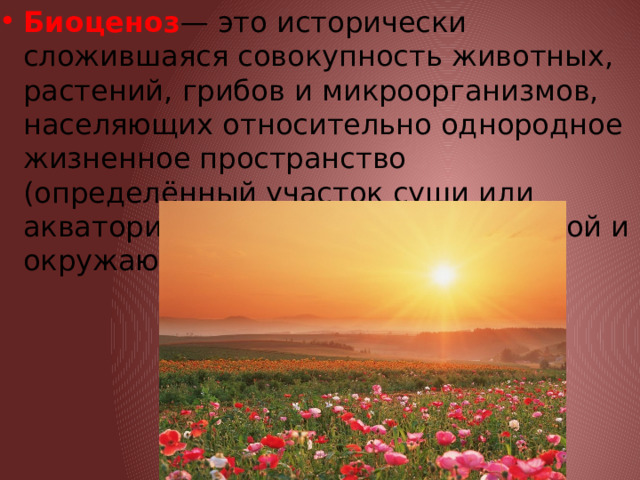 Биоценоз — это исторически сложившаяся совокупность животных, растений, грибов и микроорганизмов, населяющих относительно однородное жизненное пространство (определённый участок суши или акватории), и связанных между собой и окружающей их средой. 