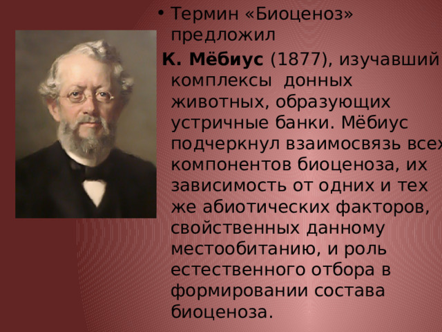 Термин «Биоценоз» предложил  К. Мёбиус (1877), изучавший комплексы донных животных, образующих устричные банки. Мёбиус подчеркнул взаимосвязь всех компонентов биоценоза, их зависимость от одних и тех же абиотических факторов, свойственных данному местообитанию, и роль естественного отбора в формировании состава биоценоза. 