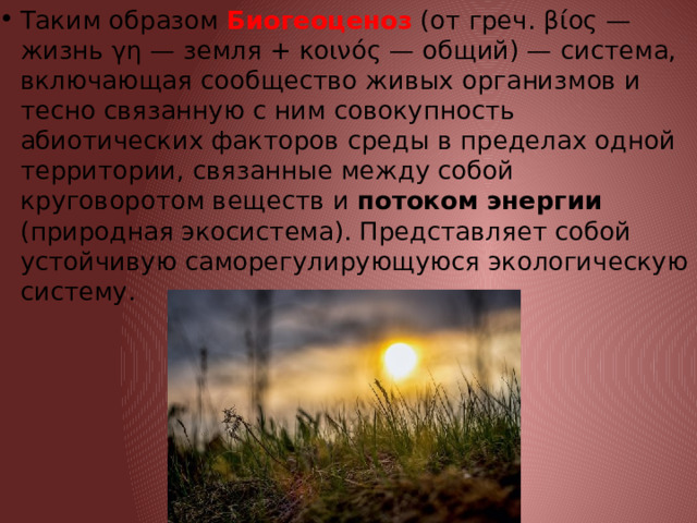 Таким образом Биогеоценоз  (от греч. βίος — жизнь γη — земля + κοινός — общий) — система, включающая сообщество живых организмов и тесно связанную с ним совокупность абиотических факторов среды в пределах одной территории, связанные между собой круговоротом веществ и потоком энергии (природная экосистема). Представляет собой устойчивую саморегулирующуюся экологическую систему. 