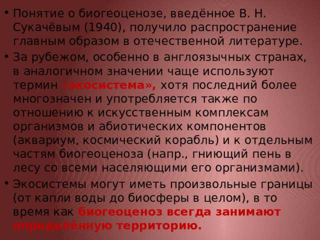 Понятие о биогеоценозе, введённое В. Н. Сукачёвым (1940), получило распространение главным образом в отечественной литературе. За рубежом, особенно в англоязычных странах, в аналогичном значении чаще используют термин «экосистема», хотя последний более многозначен и употребляется также по отношению к искусственным комплексам организмов и абиотических компонентов (аквариум, космический корабль) и к отдельным частям биогеоценоза (напр., гниющий пень в лесу со всеми населяющими его организмами). Экосистемы могут иметь произвольные границы (от капли воды до биосферы в целом), в то время как биогеоценоз всегда занимают определённую территорию. 