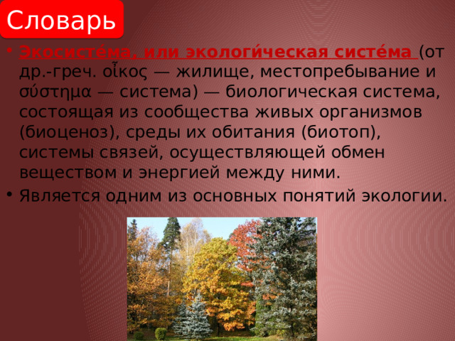 Словарь Экосисте́ма, или экологи́ческая систе́ма (от др.-греч. οἶκος — жилище, местопребывание и σύστημα — система) — биологическая система, состоящая из сообщества живых организмов (биоценоз), среды их обитания (биотоп), системы связей, осуществляющей обмен веществом и энергией между ними. Является одним из основных понятий экологии. 