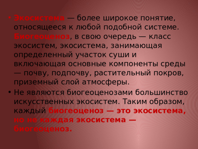 Экосистема — более широкое понятие, относящееся к любой подобной системе. Биогеоценоз , в свою очередь — класс экосистем, экосистема, занимающая определенный участок суши и включающая основные компоненты среды — почву, подпочву, растительный покров, приземный слой атмосферы. Не являются биогеоценозами большинство искусственных экосистем. Таким образом, каждый биогеоценоз — это экосистема, но не каждая экосистема — биогеоценоз. 