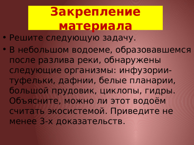 Закрепление материала Решите следующую задачу. В небольшом водоеме, образовавшемся после разлива реки, обнаружены следующие организмы: инфузории-туфельки, дафнии, белые планарии, большой прудовик, циклопы, гидры. Объясните, можно ли этот водоём считать экосистемой. Приведите не менее 3-х доказательств. 