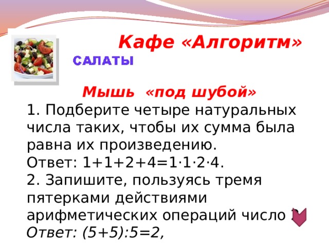 Кафе «Алгоритм» Мышь «под шубой» 1. Подберите четыре натуральных числа таких, чтобы их сумма была равна их произведению. Ответ: 1+1+2+4=1·1·2·4. 2. Запишите, пользуясь тремя пятерками действиями арифметических операций число 2. Ответ: (5+5):5=2,