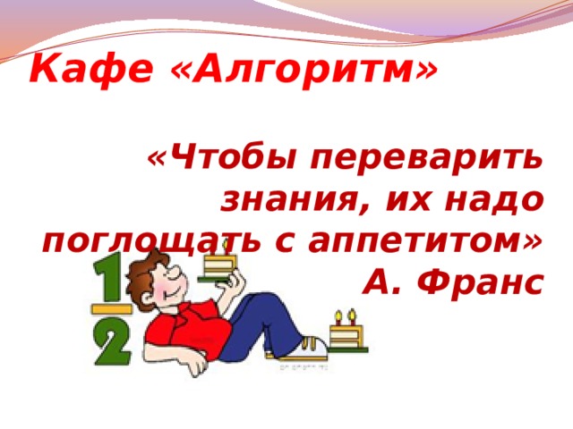 Кафе «Алгоритм» «Чтобы переварить знания, их надо поглощать с аппетитом» А. Франс