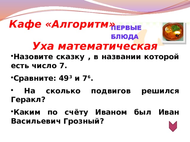 Кафе «Алгоритм» Уха математическая Назовите сказку , в названии которой есть число 7.  Сравните: 49 3  и 7 6 .   На сколько подвигов решился Геракл?  Каким по счёту Иваном был Иван Васильевич Грозный?