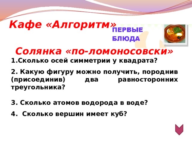 Кафе «Алгоритм» Солянка «по-ломоносовски» 1.Сколько осей симметрии у квадрата?  2. Какую фигуру можно получить, породнив (присоединив) два равносторонних треугольника?  3. Сколько атомов водорода в воде?  4. Сколько вершин имеет куб?