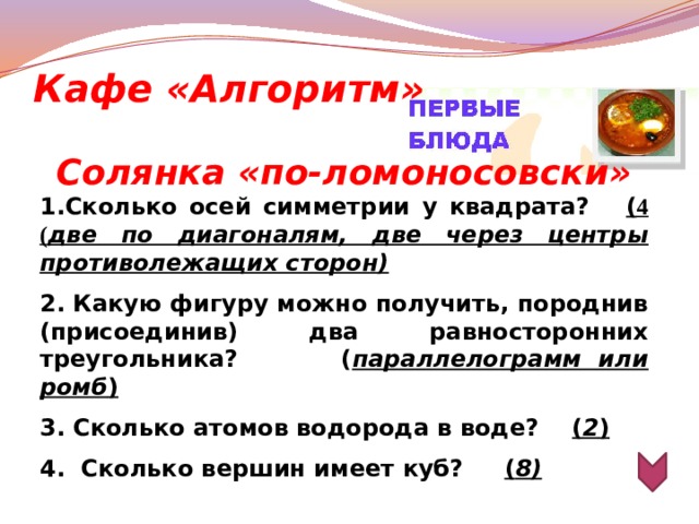 Кафе «Алгоритм» Солянка «по-ломоносовски» 1.Сколько осей симметрии у квадрата? ( 4 ( две по диагоналям, две через центры противолежащих сторон)  2. Какую фигуру можно получить, породнив (присоединив) два равносторонних треугольника? ( параллелограмм или ромб )  3. Сколько атомов водорода в воде? ( 2 )  4. Сколько вершин имеет куб? ( 8)