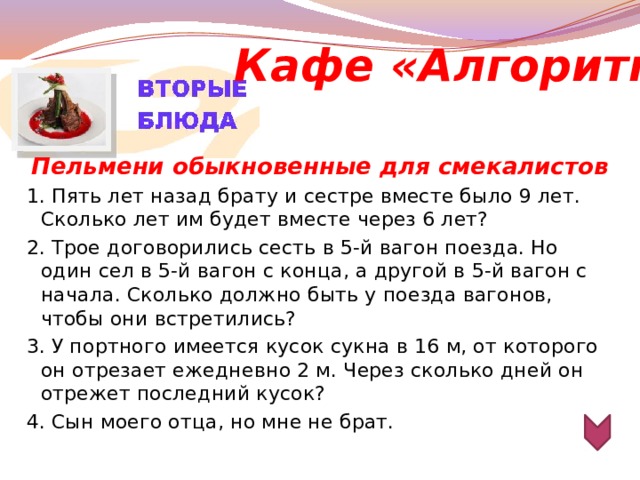 Кафе «Алгоритм» Пельмени обыкновенные для смекалистов 1. Пять лет назад брату и сестре вместе было 9 лет. Сколько лет им будет вместе через 6 лет? 2. Трое договорились сесть в 5-й вагон поезда. Но один сел в 5-й вагон с конца, а другой в 5-й вагон с начала. Сколько должно быть у поезда вагонов, чтобы они встретились? 3. У портного имеется кусок сукна в 16 м, от которого он отрезает ежедневно 2 м. Через сколько дней он отрежет последний кусок? 4. Сын моего отца, но мне не брат.