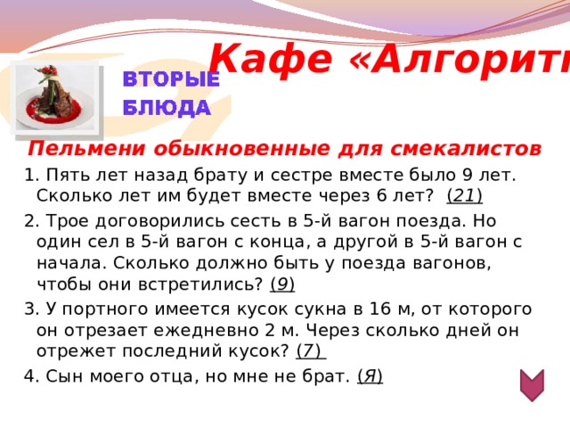 Кафе «Алгоритм» Пельмени обыкновенные для смекалистов 1. Пять лет назад брату и сестре вместе было 9 лет. Сколько лет им будет вместе через 6 лет? ( 21 ) 2. Трое договорились сесть в 5-й вагон поезда. Но один сел в 5-й вагон с конца, а другой в 5-й вагон с начала. Сколько должно быть у поезда вагонов, чтобы они встретились? ( 9 ) 3. У портного имеется кусок сукна в 16 м, от которого он отрезает ежедневно 2 м. Через сколько дней он отрежет последний кусок? ( 7 ) 4. Сын моего отца, но мне не брат. ( Я )