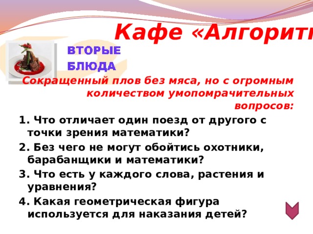 Кафе «Алгоритм» Сокращенный плов без мяса, но с огромным количеством умопомрачительных вопросов: 1. Что отличает один поезд от другого с точки зрения математики? 2. Без чего не могут обойтись охотники, барабанщики и математики? 3. Что есть у каждого слова, растения и уравнения? 4. Какая геометрическая фигура используется для наказания детей?