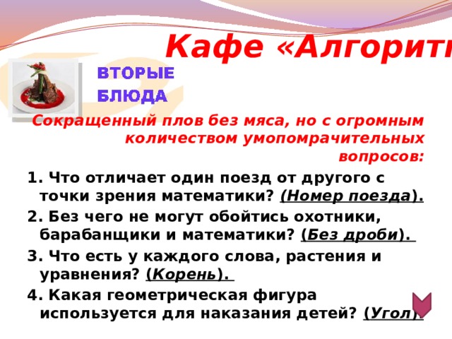 Кафе «Алгоритм» Сокращенный плов без мяса, но с огромным количеством умопомрачительных вопросов: 1. Что отличает один поезд от другого с точки зрения математики? (Номер поезда ). 2. Без чего не могут обойтись охотники, барабанщики и математики? ( Без дроби ). 3. Что есть у каждого слова, растения и уравнения? ( Корень ). 4. Какая геометрическая фигура используется для наказания детей? ( Угол ).