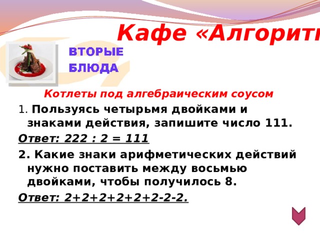 Кафе «Алгоритм»  Котлеты под алгебраическим соусом 1. Пользуясь четырьмя двойками и знаками действия, запишите число 111. Ответ: 222 : 2 = 111 2. Какие знаки арифметических действий нужно поставить между восьмью двойками, чтобы получилось 8. Ответ: 2+2+2+2+2+2-2-2.