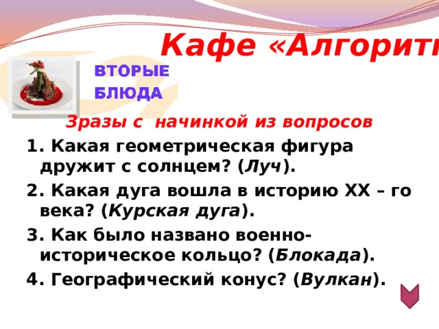 Кафе «Алгоритм»  Зразы с  начинкой из вопросов 1. Какая геометрическая фигура дружит с солнцем? ( Луч ). 2. Какая дуга вошла в историю ХХ – го века? ( Курская дуга ). 3. Как было названо военно-историческое кольцо? ( Блокада ). 4. Географический конус? ( Вулкан ).