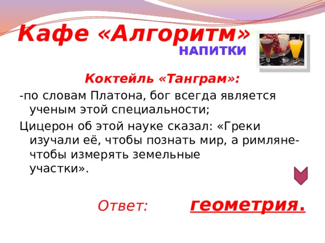 Кафе «Алгоритм» Коктейль «Танграм»: -по словам Платона, бог всегда является ученым этой специальности; Цицерон об этой науке сказал: «Греки изучали её, чтобы познать мир, а римляне- чтобы измерять земельные участки».                                                                                                     Ответ: геометрия .