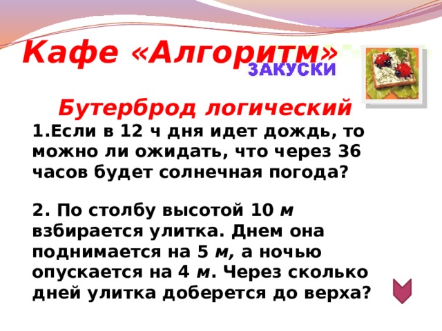 Кафе «Алгоритм» Бутерброд логический 1.Если в 12 ч дня идет дождь, то можно ли ожидать, что через 36 часов будет солнечная погода?   2. По столбу высотой 10 м взбирается улитка. Днем она поднимается на 5 м, а ночью опускается на 4 м . Через сколько дней улитка доберется до верха?