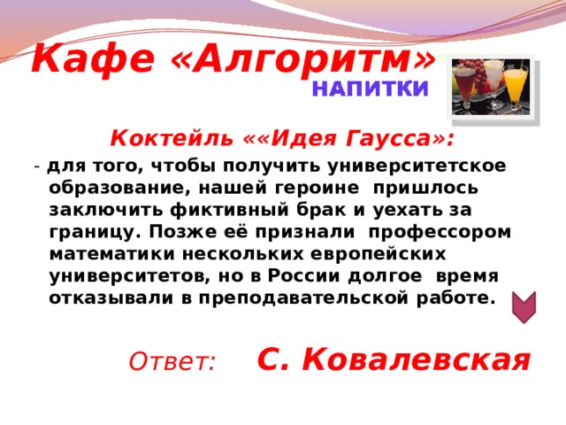 Кафе «Алгоритм» Коктейль ««Идея Гаусса»: - для того, чтобы получить университетское образование, нашей героине  пришлось заключить фиктивный брак и уехать за границу. Позже её признали  профессором математики нескольких европейских университетов, но в России долгое  время отказывали в преподавательской работе.       Ответ: С. Ковалевская