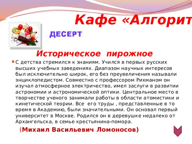 Кафе «Алгоритм»  Историческое  пирожное С детства стремился к знаниям. Учился в первых русских высших учебных заведениях. Диапазон научных интересов был исключительно широк, его без преувеличения называли энциклопедистом. Совместно с профессором Рихманом он изучал атмосферное электричество, имел заслуги в развитии астрономии и астрономической оптики. Центральное место в творчестве ученого занимали работы в области атомистики и кинетической теории. Все его труды , представленные в то время в Академию, были значительными. Он основал первый университет в Москве. Родился он в деревушке недалеко от Архангельска, в семье крестьянина-помора.  ( Михаил Васильевич Ломоносов)