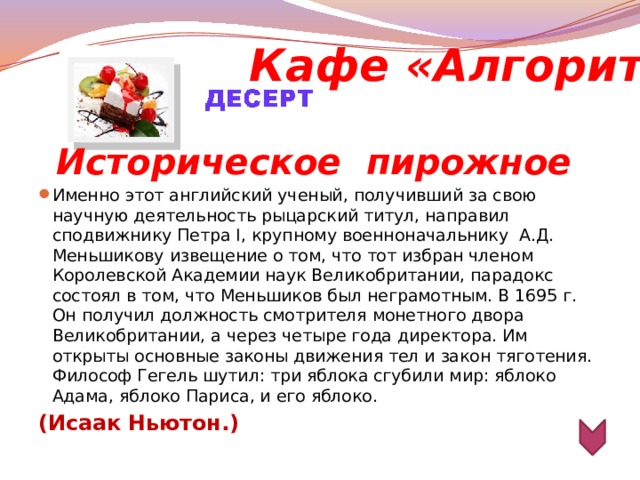 Кафе «Алгоритм» Историческое  пирожное Именно этот английский ученый, получивший за свою научную деятельность рыцарский титул, направил сподвижнику Петра I, крупному военноначальнику А.Д. Меньшикову извещение о том, что тот избран членом Королевской Академии наук Великобритании, парадокс состоял в том, что Меньшиков был неграмотным. В 1695 г. Он получил должность смотрителя монетного двора Великобритании, а через четыре года директора. Им открыты основные законы движения тел и закон тяготения. Философ Гегель шутил: три яблока сгубили мир: яблоко Адама, яблоко Париса, и его яблоко. (Исаак Ньютон.)