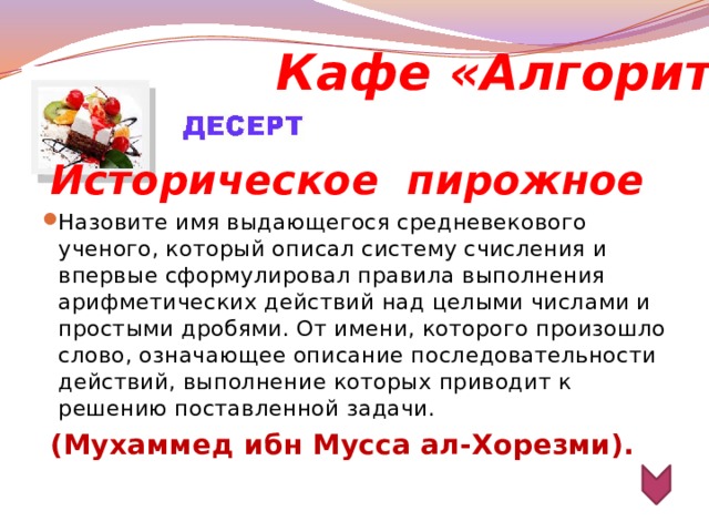 Кафе «Алгоритм» Историческое  пирожное Назовите имя выдающегося средневекового ученого, который описал систему счисления и впервые сформулировал правила выполнения арифметических действий над целыми числами и простыми дробями. От имени, которого произошло слово, означающее описание последовательности действий, выполнение которых приводит к решению поставленной задачи.  (Мухаммед ибн Мусса ал-Хорезми).