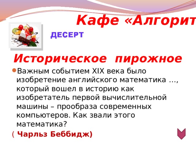 Кафе «Алгоритм»  Историческое  пирожное Важным событием XIХ века было изобретение английского математика …, который вошел в историю как изобретатель первой вычислительной машины – прообраза современных компьютеров. Как звали этого математика? ( Чарльз Беббидж)