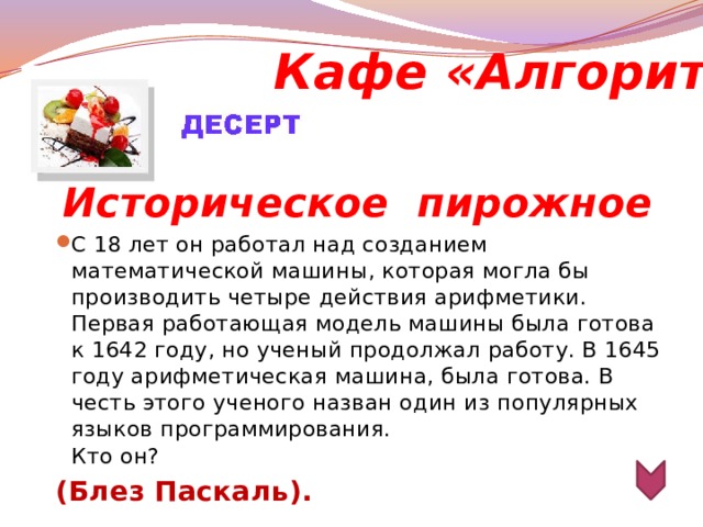 Кафе «Алгоритм»  Историческое  пирожное С 18 лет он работал над созданием математической машины, которая могла бы производить четыре действия арифметики. Первая работающая модель машины была готова к 1642 году, но ученый продолжал работу. В 1645 году арифметическая машина, была готова. В честь этого ученого назван один из популярных языков программирования.  Кто он? (Блез Паскаль).