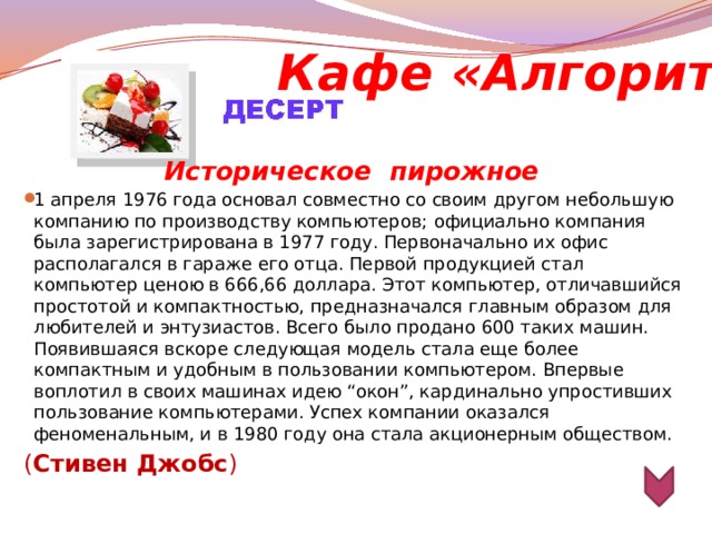 Кафе «Алгоритм» Историческое  пирожное 1 апреля 1976 года основал совместно со своим другом небольшую компанию по производству компьютеров;   официально компания была зарегистрирована в 1977 году. Первоначально их офис располагался в гараже его отца. Первой продукцией стал компьютер ценою в 666,66 доллара. Этот компьютер, отличавшийся простотой и компактностью, предназначался главным образом для любителей и энтузиастов. Всего было продано 600 таких машин. Появившаяся вскоре следующая модель стала еще более компактным и удобным в пользовании компьютером. Впервые воплотил в своих машинах идею “окон”, кардинально упростивших пользование компьютерами. Успех компании оказался феноменальным, и в 1980 году она стала акционерным обществом. ( Стивен Джобс )