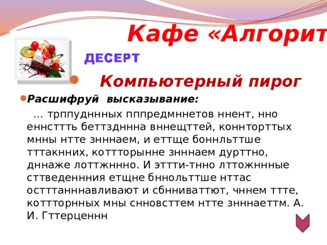 Кафе «Алгоритм» Компьютерный пирог Расшифруй  высказывание: … трппудннных пппредмннетов ннент, нно еннсттть беттздннна вннещттей, коннторттых мнны нтте знннаем, и еттще боннльттше тттакнних, коттторынне знннаем дурттно, дннаже лоттжннно. И эттти-тнно лттожннные сттведеннния етщне бннольттше нттас остттанннавливают и сбнниваттют, чннем ттте, коттторнных мны снновсттем нтте знннаеттм. А. И. Гттерценнн