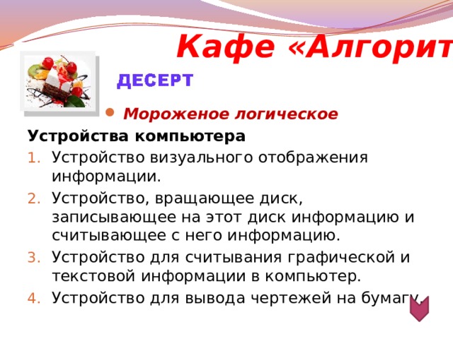 Кафе «Алгоритм» Мороженое логическое  Устройства компьютера  Устройство визуального отображения информации. Устройство, вращающее диск, записывающее на этот диск информацию и считывающее с него информацию.   Устройство для считывания графической и текстовой информации в компьютер. Устройство для вывода чертежей на бумагу.