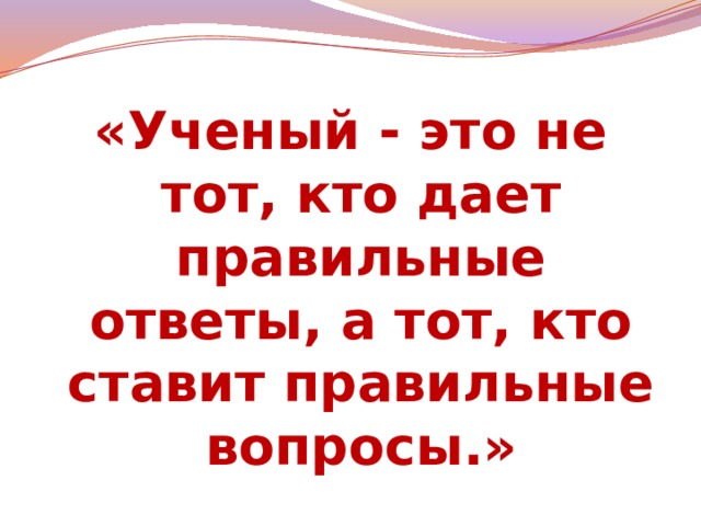 «Ученый - это не тот, кто дает правильные ответы, а тот, кто ставит правильные вопросы.»