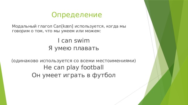 Определение Модальный глагол Can[kæn] используется, когда мы говорим о том, что мы умеем или можем: I can swim Я умею плавать (одинаково используется со всеми местоимениями) He can play football Он умеет играть в футбол 