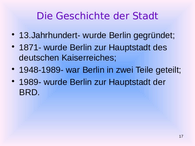 Die Geschichte der Stadt 13.Jahrhundert- w urde Berlin gegründet; 1871- wurde Berlin zur Hauptstadt des deutschen Kaiserreiches; 1948-1989- war Berlin in zwei Teile geteilt; 1989- wurde Berlin zur Hauptstadt der BRD.  