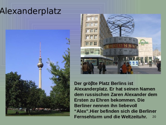 Alexanderplatz Der gr öβte Platz Berlins ist Alexanderplatz. Er hat seinen Namen dem russischen Zaren Alexander dem Ersten zu Ehren bekommen. Die Berliner nennen ihn liebevoll “Alex”.Hier befinden sich die Berliner Fernsehturm und die Weltzeituhr.  