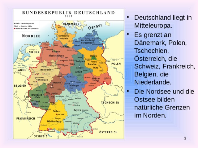 Deutschland liegt in Mitteleuropa. Es grenzt an Dänemark, Polen, Tschechien, Österreich, die Schweiz, Frankreich, Belgien, die Niederlande. Die Nordsee und die Ostsee bilden natürliche Grenzen im Norden.  