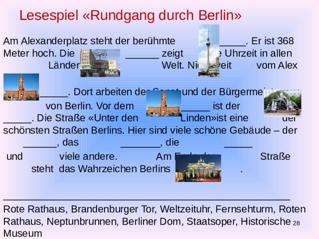 Lesespiel «Rundgang durch Berlin» Am Alexanderplatz steht der berühmte ______. Er ist 368 Meter hoch. Die ______ zeigt die Uhrzeit in allen Ländern der Welt. Nicht weit vom Alex ist das  _____. Dort arbeiten der Senat und der Bürgermeister  von Berlin. Vor dem ______ ist der _____. Die Straße «Unter den Linden»ist eine der schönsten Straßen Berlins. Hier sind viele schöne Gebäude – der ______, das _______, die _____  und viele andere. Am Ende der Straße steht das Wahrzeichen Berlins das . ___________________________________________________ Rote Rathaus, Brandenburger Tor, Weltzeituhr, Fernsehturm, Roten Rathaus, Neptunbrunnen, Berliner Dom, Staatsoper, Historische Museum  