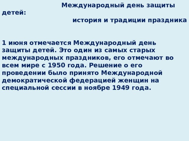  Международный день защиты детей:  история и традиции праздника   1 июня отмечается Международный день защиты детей. Это один из самых старых международных праздников, его отмечают во всем мире с 1950 года. Решение о его проведении было принято Международной демократической федерацией женщин на специальной сессии в ноябре 1949 года.            