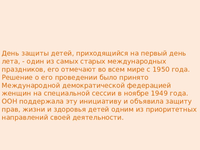 День защиты детей, приходящийся на первый день лета, ‑ один из самых старых международных праздников, его отмечают во всем мире с 1950 года. Решение о его проведении было принято Международной демократической федерацией женщин на специальной сессии в ноябре 1949 года. ООН поддержала эту инициативу и объявила защиту прав, жизни и здоровья детей одним из приоритетных направлений своей деятельности. 