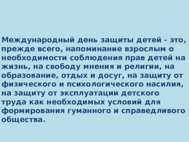       Международный день защиты детей ‑ это, прежде всего, напоминание взрослым о необходимости соблюдения прав детей на жизнь, на свободу мнения и религии, на образование, отдых и досуг, на защиту от физического и психологического насилия, на защиту от эксплуатации детского труда как необходимых условий для формирования гуманного и справедливого общества.         