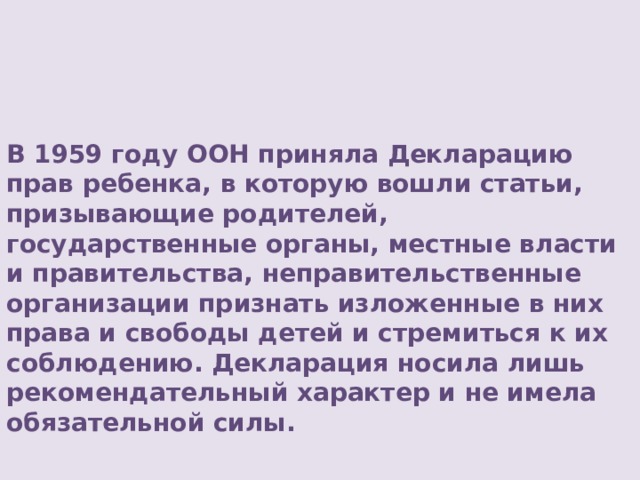        В 1959 году ООН приняла Декларацию прав ребенка, в которую вошли статьи, призывающие родителей, государственные органы, местные власти и правительства, неправительственные организации признать изложенные в них права и свободы детей и стремиться к их соблюдению. Декларация носила лишь рекомендательный характер и не имела обязательной силы.     