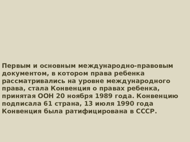         Первым и основным международно‑правовым документом, в котором права ребенка рассматривались на уровне международного права, стала Конвенция о правах ребенка, принятая ООН 20 ноября 1989 года. Конвенцию подписала 61 страна, 13 июля 1990 года Конвенция была ратифицирована в СССР.       