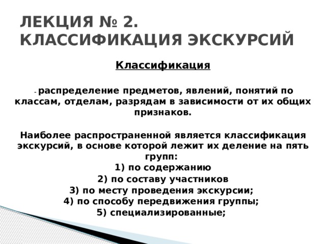 ЛЕКЦИЯ № 2. КЛАССИФИКАЦИЯ ЭКСКУРСИЙ Классификация   – распределение предметов, явлений, понятий по классам, отделам, разрядам в зависимости от их общих признаков.  Наиболее распространенной является классификация экскурсий, в основе которой лежит их деление на пять групп:  1) по содержанию 2) по составу участников 3) по месту проведения экскурсии;  4) по способу передвижения группы; 5) специализированные;    