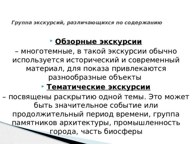   Группа экскурсий, различающихся по содержанию    Обзорные экскурсии  – многотемные, в такой экскурсии обычно используется исторический и современный материал, для показа привлекаются разнообразные объекты Тематические экскурсии  – посвящены раскрытию одной темы. Это может быть значительное событие или продолжительный период времени, группа памятников архитектуры, промышленность города, часть биосферы 