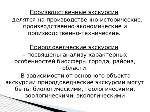 Производственные экскурсии  – делятся на производственно-исторические, производственно-экономические и производственно-технические.  Природоведческие экскурсии  – посвящены анализу характерных особенностей биосферы города, района, области.  В зависимости от основного объекта экскурсии природоведческие экскурсии могут быть: биологическими, геологическими, зоологическими, экологическими   