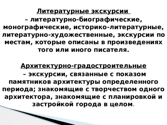 Литературные экскурсии – литературно-биографические, монографические, историко-литературные, литературно-художественные, экскурсии по местам, которые описаны в произведениях того или иного писателя.  Архитектурно-градостроительные – экскурсии, связанные с показом памятников архитектуры определенного периода; знакомящие с творчеством одного архитектора, знакомящие с планировкой и застройкой города в целом .   